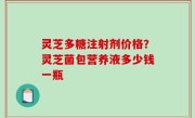灵芝多糖注射剂价格？灵芝菌包营养液多少钱一瓶