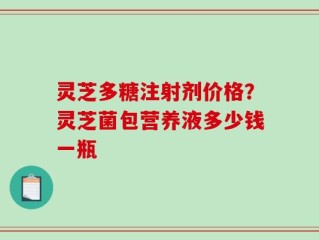 灵芝多糖注射剂价格？灵芝菌包营养液多少钱一瓶