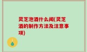 灵芝泡酒什么闻(灵芝酒的制作方法及注意事项)