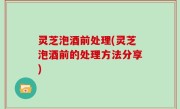 灵芝泡酒前处理(灵芝泡酒前的处理方法分享)