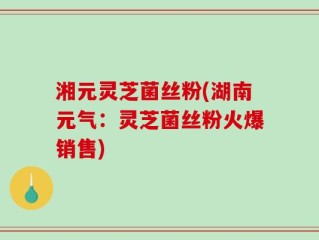 湘元灵芝菌丝粉(湖南元气：灵芝菌丝粉火爆销售)