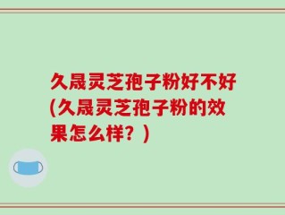 久晟灵芝孢子粉好不好(久晟灵芝孢子粉的效果怎么样？)