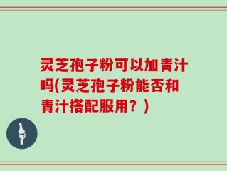 灵芝孢子粉可以加青汁吗(灵芝孢子粉能否和青汁搭配服用？)