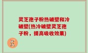 灵芝孢子粉热破壁和冷破壁(热冷破壁灵芝孢子粉，提高吸收效果)