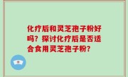 化疗后和灵芝孢子粉好吗？探讨化疗后是否适合食用灵芝孢子粉？