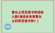 雷允上灵芝孢子粉适应人群(谁适合食用雷允上的灵芝孢子粉？)