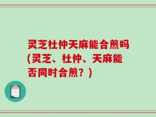 灵芝杜仲天麻能合煎吗(灵芝、杜仲、天麻能否同时合煎？)