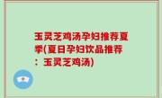 玉灵芝鸡汤孕妇推荐夏季(夏日孕妇饮品推荐：玉灵芝鸡汤)