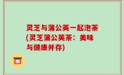 灵芝与蒲公英一起泡茶(灵芝蒲公英茶：美味与健康并存)