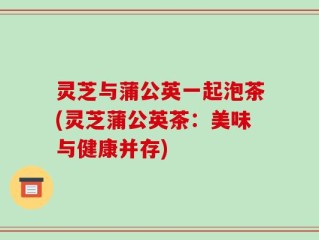 灵芝与蒲公英一起泡茶(灵芝蒲公英茶：美味与健康并存)