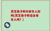 灵芝孢子粉对老年人好吗(灵芝孢子粉适合老年人吗？)