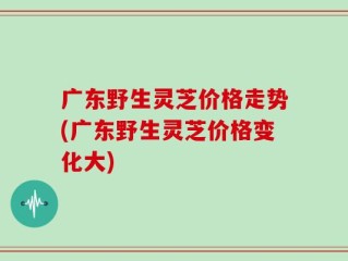 广东野生灵芝价格走势(广东野生灵芝价格变化大)