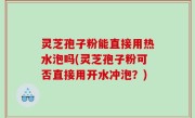灵芝孢子粉能直接用热水泡吗(灵芝孢子粉可否直接用开水冲泡？)