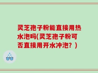 灵芝孢子粉能直接用热水泡吗(灵芝孢子粉可否直接用开水冲泡？)