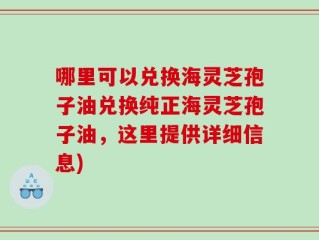 哪里可以兑换海灵芝孢子油兑换纯正海灵芝孢子油，这里提供详细信息)