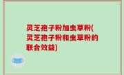 灵芝孢子粉加虫草粉(灵芝孢子粉和虫草粉的联合效益)