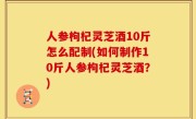 人参枸杞灵芝酒10斤怎么配制(如何制作10斤人参枸杞灵芝酒？)