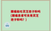 腰痛能吃灵芝孢子粉吗(腰痛患者可食用灵芝孢子粉吗？)
