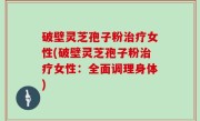 破壁灵芝孢子粉治疗女性(破壁灵芝孢子粉治疗女性：全面调理身体)