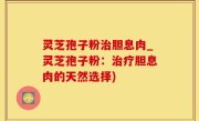灵芝孢子粉治胆息肉_灵芝孢子粉：治疗胆息肉的天然选择)