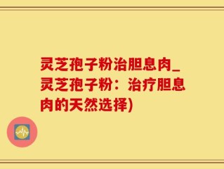 灵芝孢子粉治胆息肉_灵芝孢子粉：治疗胆息肉的天然选择)