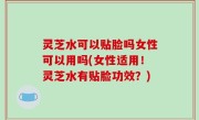 灵芝水可以贴脸吗女性可以用吗(女性适用！灵芝水有贴脸功效？)