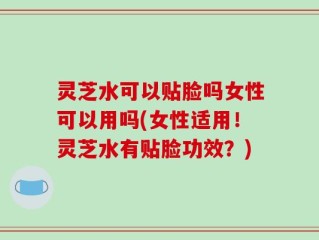 灵芝水可以贴脸吗女性可以用吗(女性适用！灵芝水有贴脸功效？)