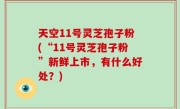 天空11号灵芝孢子粉(“11号灵芝孢子粉”新鲜上市，有什么好处？)
