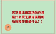 灵芝果冻面霜功效作用是什么灵芝果冻面霜的功效和作用是什么？)