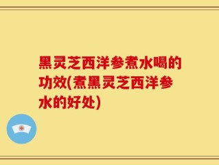 黑灵芝西洋参煮水喝的功效(煮黑灵芝西洋参水的好处)