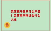 灵芝孢子属于什么产品？灵芝孢子粉适合什么人吃