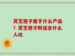 灵芝孢子属于什么产品？灵芝孢子粉适合什么人吃