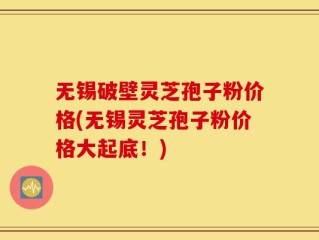 无锡破壁灵芝孢子粉价格(无锡灵芝孢子粉价格大起底！)