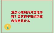 重庆心康制药灵芝孢子粉？灵芝孢子粉的功效和作用是什么