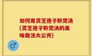 如何用灵芝孢子粉煲汤(灵芝孢子粉煲汤的美味做法大公开)