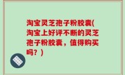 淘宝灵芝孢子粉胶囊(淘宝上好评不断的灵芝孢子粉胶囊，值得购买吗？)