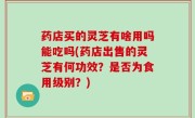 药店买的灵芝有啥用吗能吃吗(药店出售的灵芝有何功效？是否为食用级别？)