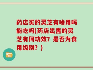 药店买的灵芝有啥用吗能吃吗(药店出售的灵芝有何功效？是否为食用级别？)