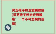 灵芝孢子粉治愈胰腺癌(灵芝孢子粉治疗胰腺癌：一个不可忽视的选择)