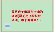 灵芝孢子粉跟包子油的区别(灵芝孢子粉与包子油，哪个更健康？)