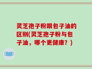 灵芝孢子粉跟包子油的区别(灵芝孢子粉与包子油，哪个更健康？)
