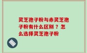 灵芝孢子粉与赤灵芝孢子粉有什么区别 ？怎么选择灵芝孢子粉