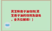 灵芝粉孢子油功效(灵芝孢子油的功效及益处，全方位解读！)