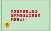 灵芝盆景营养土配比(如何制作适合灵芝盆景的营养土？)