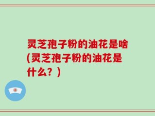 灵芝孢子粉的油花是啥(灵芝孢子粉的油花是什么？)