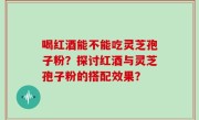 喝红酒能不能吃灵芝孢子粉？探讨红酒与灵芝孢子粉的搭配效果？
