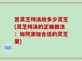 苦灵芝炖汤放多少灵芝(灵芝炖汤的正确做法：如何添加合适的灵芝量)
