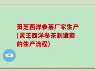 灵芝西洋参茶厂家生产(灵芝西洋参茶制造商的生产流程)