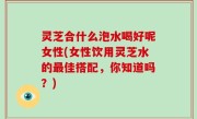 灵芝合什么泡水喝好呢女性(女性饮用灵芝水的最佳搭配，你知道吗？)