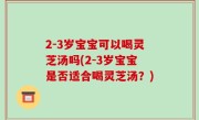2-3岁宝宝可以喝灵芝汤吗(2-3岁宝宝是否适合喝灵芝汤？)